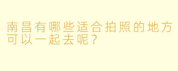 南昌有哪些适合拍照的地方可以一起去呢？