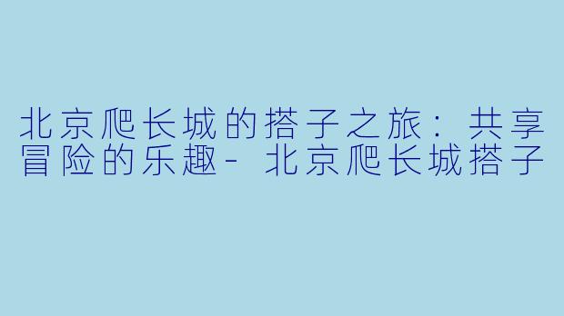 北京爬长城的搭子之旅：共享冒险的乐趣-北京爬长城搭子