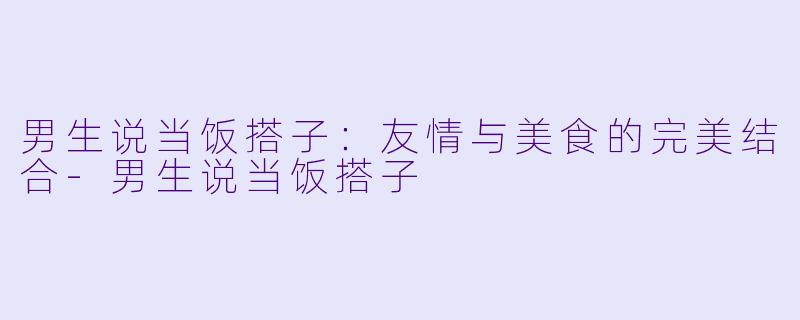 男生说当饭搭子：友情与美食的完美结合-男生说当饭搭子