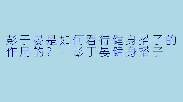 彭于晏是如何看待健身搭子的作用的？