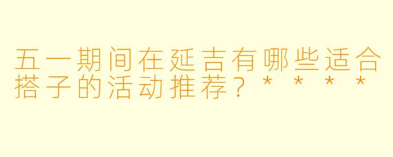 五一期间在延吉有哪些适合搭子的活动推荐?****