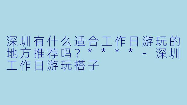 深圳有什么适合工作日游玩的地方推荐吗?****