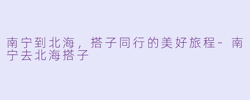 南宁到北海，搭子同行的美好旅程-南宁去北海搭子