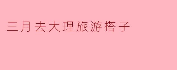 三月去大理旅游,有推荐的搭子吗?****