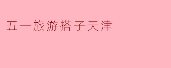 五一出游好搭子,天津之行不可错过!