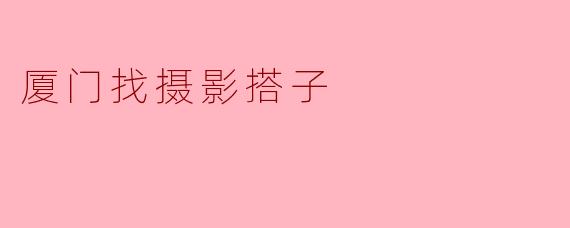 厦门找摄影搭子:共享美好时光的最佳选择
