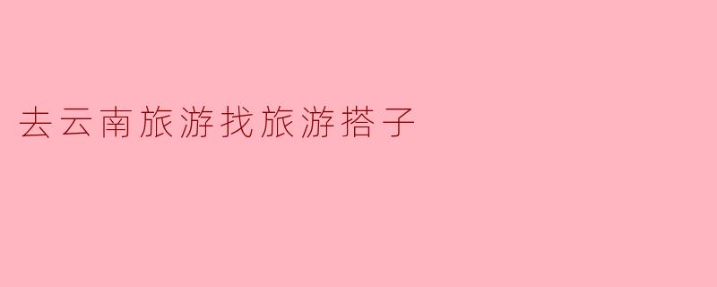 去云南旅游找旅游搭子