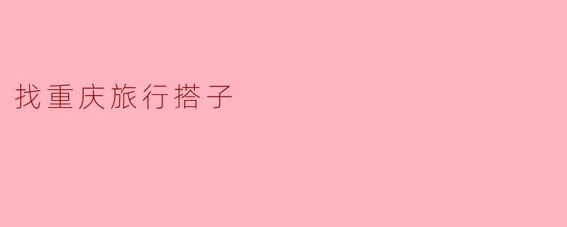 寻找重庆旅行搭子,共享美食与美景