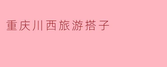 探寻重庆川西旅游的完美搭子：山水之间的旅途伙伴
