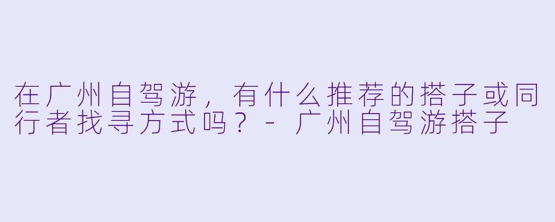 在广州自驾游，有什么推荐的搭子或同行者找寻方式吗？