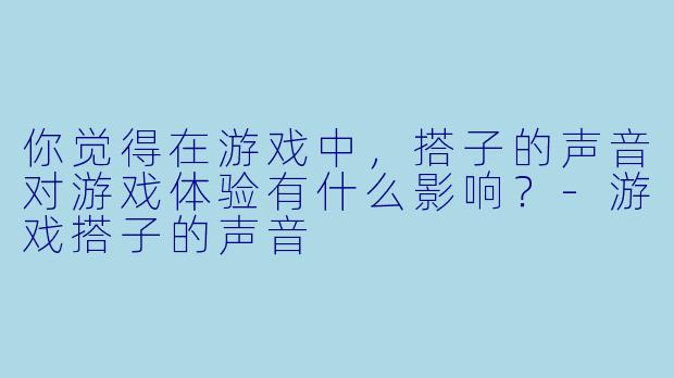 你觉得在游戏中,搭子的声音对游戏体验有什么影响?