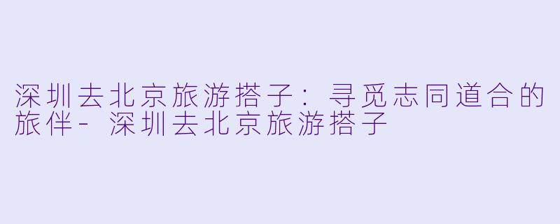 深圳去北京旅游搭子：寻觅志同道合的旅伴-深圳去北京旅游搭子