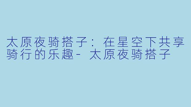 太原夜骑搭子：在星空下共享骑行的乐趣-太原夜骑搭子