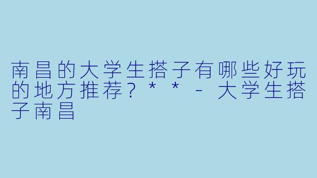南昌的大学生搭子有哪些好玩的地方推荐?**