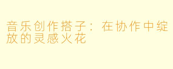 音乐创作搭子：在协作中绽放的灵感火花