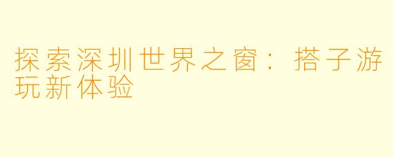 探索深圳世界之窗：搭子游玩新体验