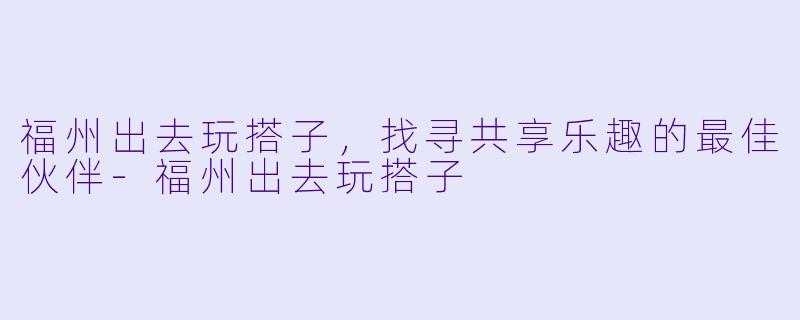福州出去玩搭子,找寻共享乐趣的最佳伙伴