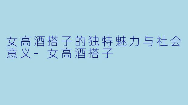 女高酒搭子的独特魅力与社会意义-女高酒搭子
