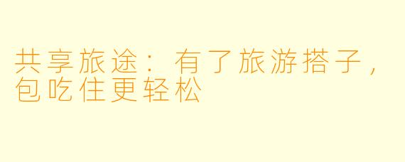 共享旅途：有了旅游搭子，包吃住更轻松
