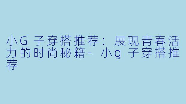 小G子穿搭推荐：展现青春活力的时尚秘籍-小g子穿搭推荐