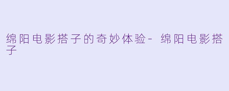 绵阳电影搭子的奇妙体验-绵阳电影搭子