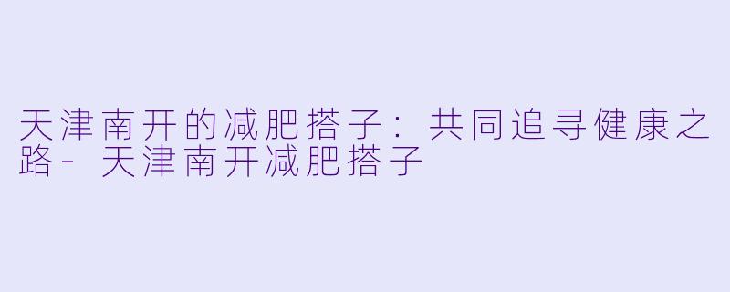 天津南开的减肥搭子：共同追寻健康之路-天津南开减肥搭子