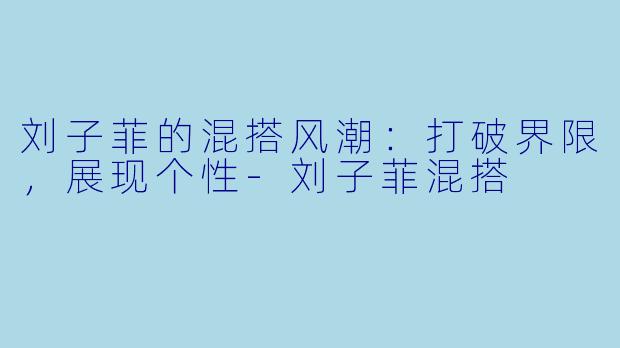 刘子菲的混搭风潮:打破界限,展现个性