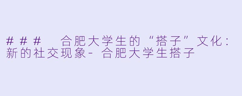 ### 合肥大学生的“搭子”文化：新的社交现象-合肥大学生搭子