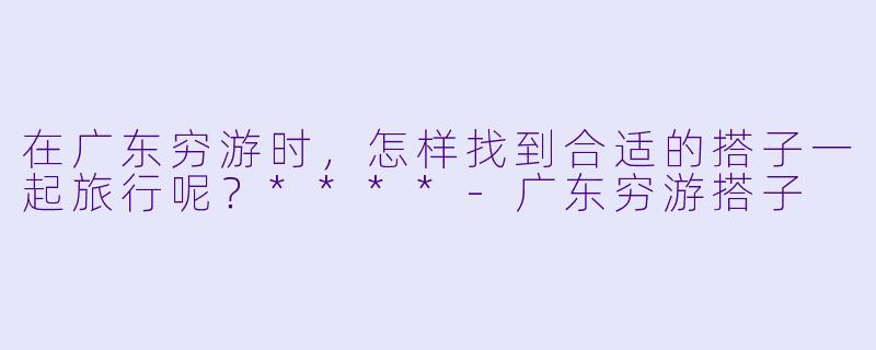 在广东穷游时,怎样找到合适的搭子一起旅行呢?****