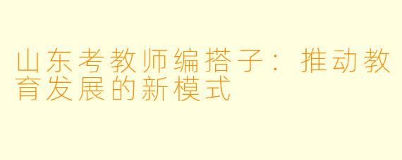 山东考教师编搭子：推动教育发展的新模式