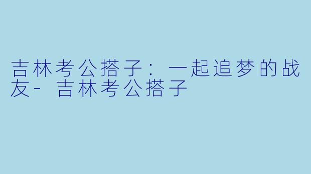 吉林考公搭子：一起追梦的战友-吉林考公搭子