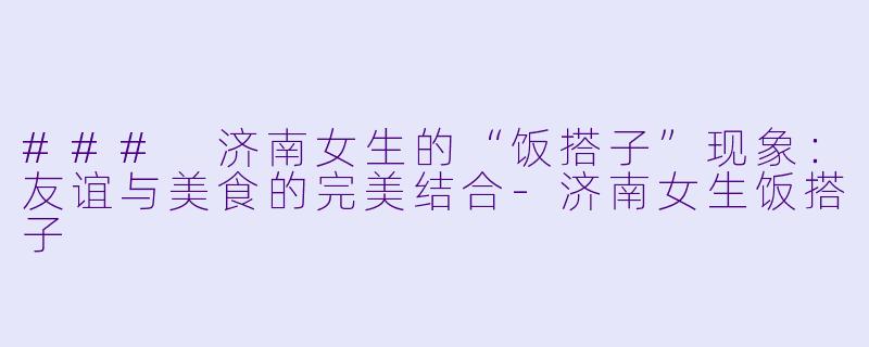 ### 济南女生的“饭搭子”现象：友谊与美食的完美结合-济南女生饭搭子