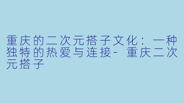 重庆的二次元搭子文化：一种独特的热爱与连接-重庆二次元搭子