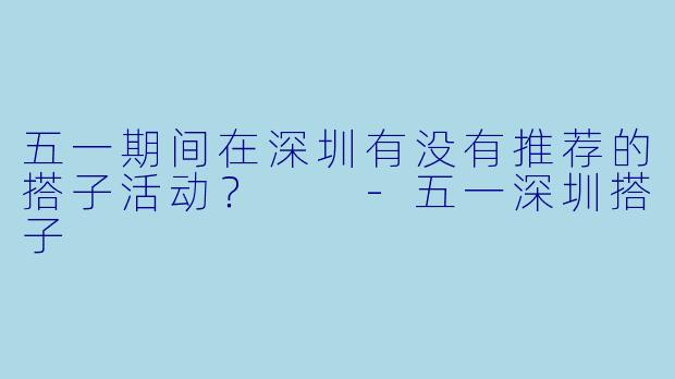 五一期间在深圳有没有推荐的搭子活动？  