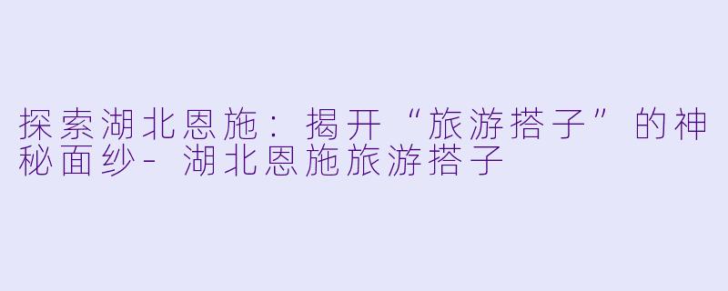 探索湖北恩施：揭开“旅游搭子”的神秘面纱-湖北恩施旅游搭子