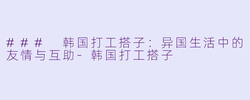 ### 韩国打工搭子：异国生活中的友情与互助-韩国打工搭子