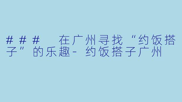 ### 在广州寻找“约饭搭子”的乐趣-约饭搭子广州