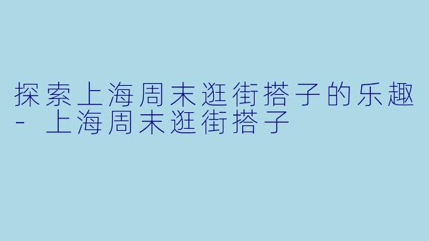 探索上海周末逛街搭子的乐趣-上海周末逛街搭子