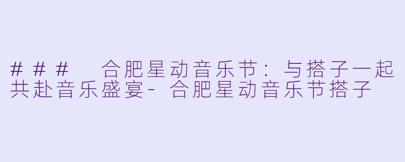 ### 合肥星动音乐节：与搭子一起共赴音乐盛宴-合肥星动音乐节搭子