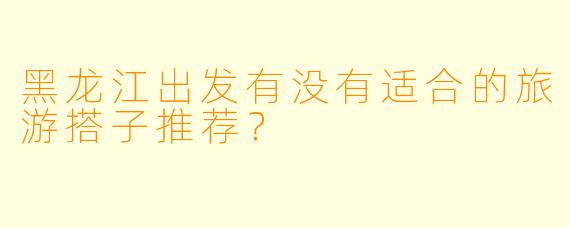 黑龙江出发有没有适合的旅游搭子推荐？