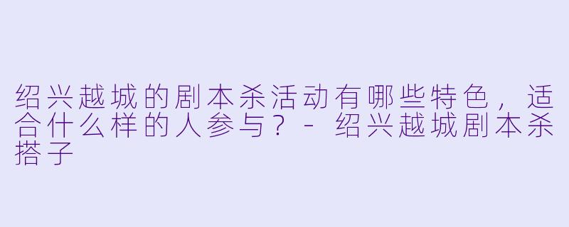 绍兴越城的剧本杀活动有哪些特色,适合什么样的人参与?
