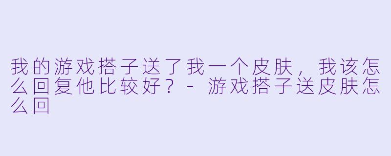 我的游戏搭子送了我一个皮肤，我该怎么回复他比较好？