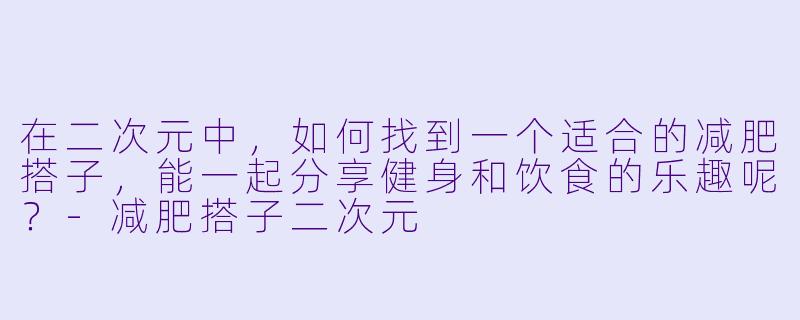 在二次元中,如何找到一个适合的减肥搭子,能一起分享健身和饮食的乐趣呢?