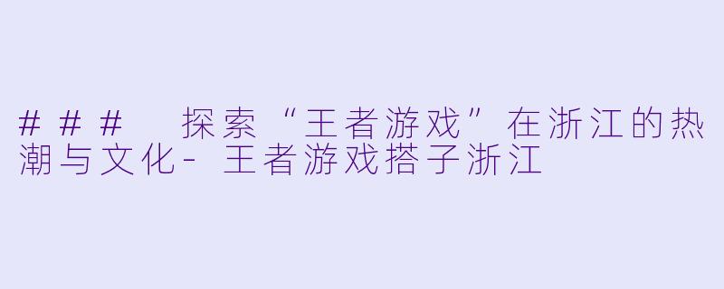 ### 探索“王者游戏”在浙江的热潮与文化