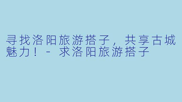 寻找洛阳旅游搭子，共享古城魅力！-求洛阳旅游搭子