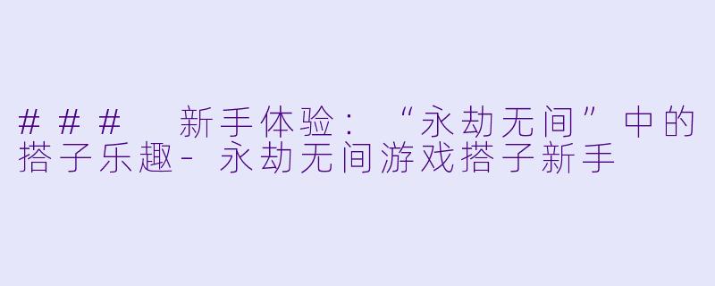 ### 新手体验：“永劫无间”中的搭子乐趣-永劫无间游戏搭子新手
