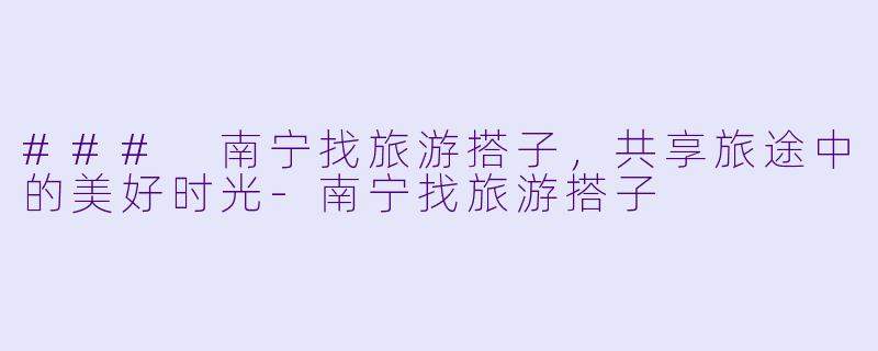 ### 南宁找旅游搭子,共享旅途中的美好时光
