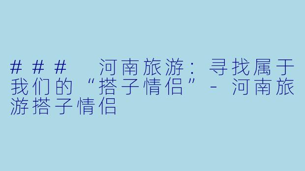 ### 河南旅游：寻找属于我们的“搭子情侣”-河南旅游搭子情侣