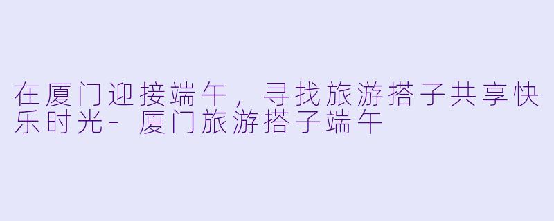 在厦门迎接端午，寻找旅游搭子共享快乐时光-厦门旅游搭子端午