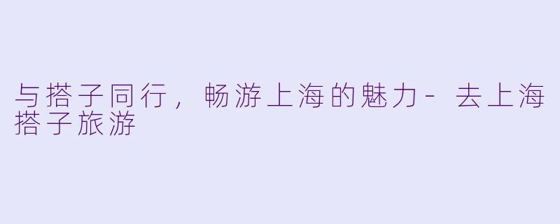 与搭子同行，畅游上海的魅力-去上海搭子旅游